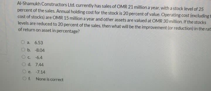 Al-Shamukh Constructors Ltd. currently has sales of OMR 21 million a year, with a stock level of 25
percent of the sales. Annual holding cost for the stock is 20 percent of value. Operating cost (excludingt
cost of stocks) are OMR 15 million a year and other assets are valued at OMR 30 million. If the stocks
levels are reduced to 20 percent of the sales, then what will be the improvement (or reduction) in the rat
of return on asset in percentage?
a. 6.53
O b. -8.04
Oc 6.4
O d. 7,44
e. -7.14
Ot None is correct
