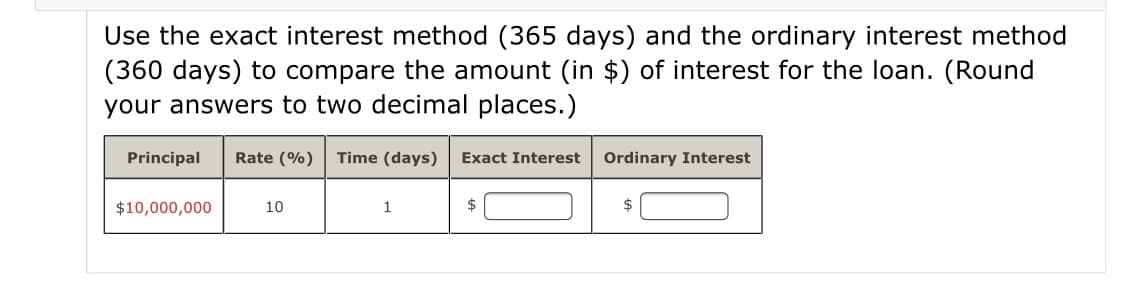Use the exact interest method (365 days) and the ordinary interest method
(360 days) to compare the amount (in $) of interest for the loan. (Round
your answers to two decimal places.)
Principal
Rate (%)
Time (days)
Exact Interest
Ordinary Interest
$10,000,000
10
1
2$
