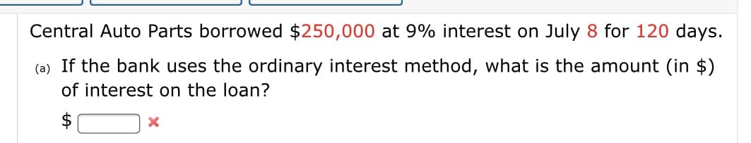 Central Auto Parts borrowed $250,000 at 9% interest on July 8 for 120 days.
(a) If the bank uses the ordinary interest method, what is the amount (in $)
of interest on the loan?
$
