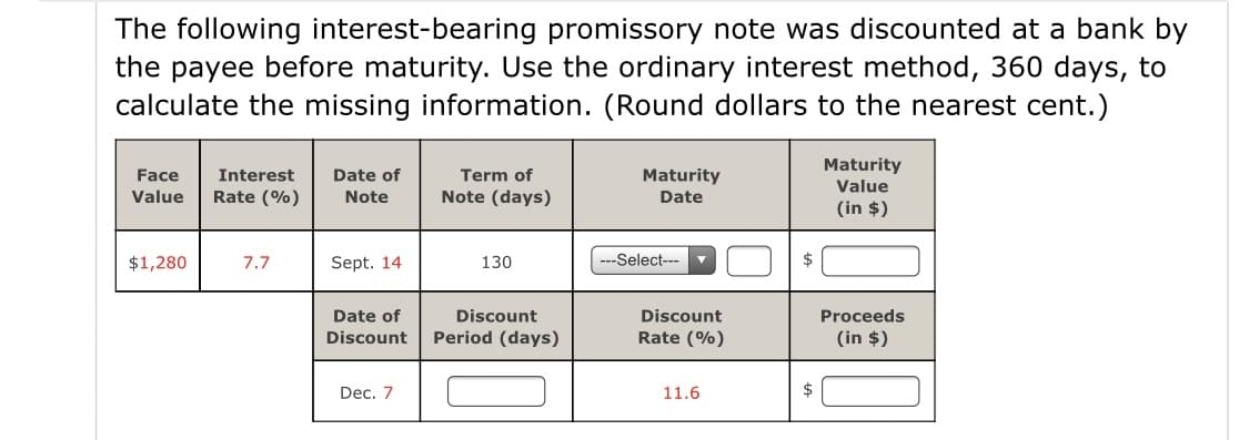 The following interest-bearing promissory note was discounted at a bank by
the payee before maturity. Use the ordinary interest method, 360 days, to
calculate the missing information. (Round dollars to the nearest cent.)
Maturity
Face
Interest
Date of
Term of
Maturity
Value
Value
Rate (%)
Note
Note (days)
Date
(in $)
$1,280
7.7
Sept. 14
130
-Select---
$
Date of
Discount
Discount
Proceeds
Discount
Period (days)
Rate (%)
(in $)
Dec. 7
11.6
