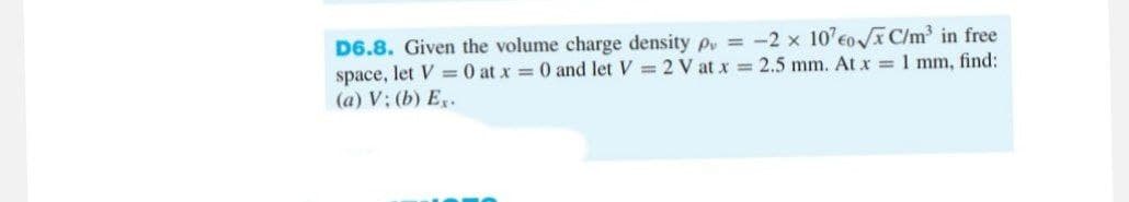 D6.8. Given the volume charge density p = -2 x 107€0√x C/m³ in free
space, let V = 0 at x = 0 and let V=2 V at x = 2.5 mm. At x = 1 mm, find:
(a) V: (b) Ex.