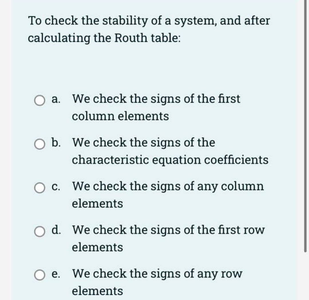 To check the stability of a system, and after
calculating the Routh table:
O a. We check the signs of the first
column elements
O b. We check the signs of the
characteristic equation coefficients
O c. We check the signs of any column
elements
O d. We check the signs of the first row
elements
O e. We check the signs of any row
elements
