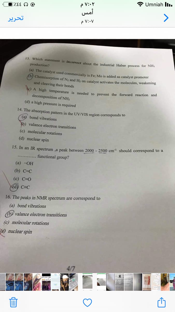 Umniah llı.
P V:.
أمس
تحریر
P V:•V
13. Which statement is incorrect about the industrial Haber process for NHS
production?
(a) The catalyst used commercially is Fe; Mo is added as catalyst promoter
(b) Chemisorption of N2 and H, on catalyst activates the molecules, weakening
and cleaving their bonds
E) A high temperature is needed to prevent the forward reaction and
decomposition of NH3
(d) a high pressure is required
14. The absorption pattern in the UV/VIS region corresponds to
(a) bond vibrations
b) valance electron transitions
(c) molecular rotations
(d) nuclear spin
15. In an IR spectrum ,a peak between 2000 - 2500 cm should correspond to a
functional group?
(а) -ОН
(b) С-С
(c) С-О
Kd) C=C
16. The peaks in NMR spectrum are correspond to
(a) bond vibrations
(b) valance electron transitions
(c) molecular rotations
d) nuclear spin
4/7
