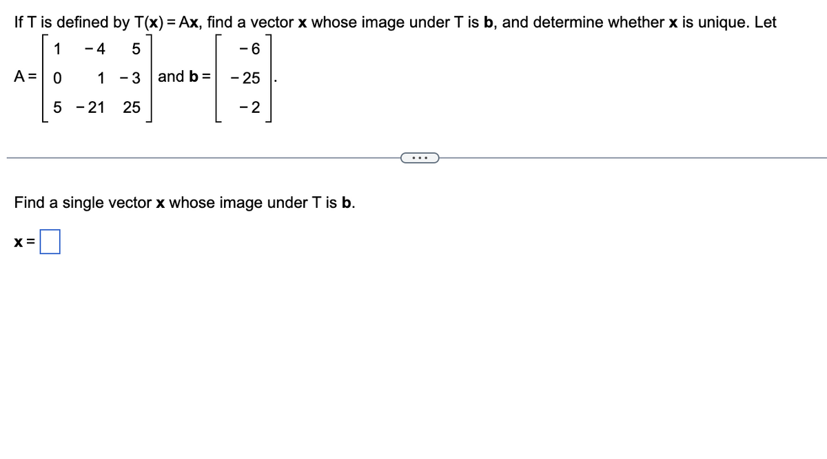 If T is defined by T(x) = Ax, find a vector x whose image under T is b, and determine whether x is unique. Let
1
4 5
- 6
0
1 - 3
- 25
5 - 21 25
- 2
A =
and b =
Find a single vector x whose image under T is b.
X =