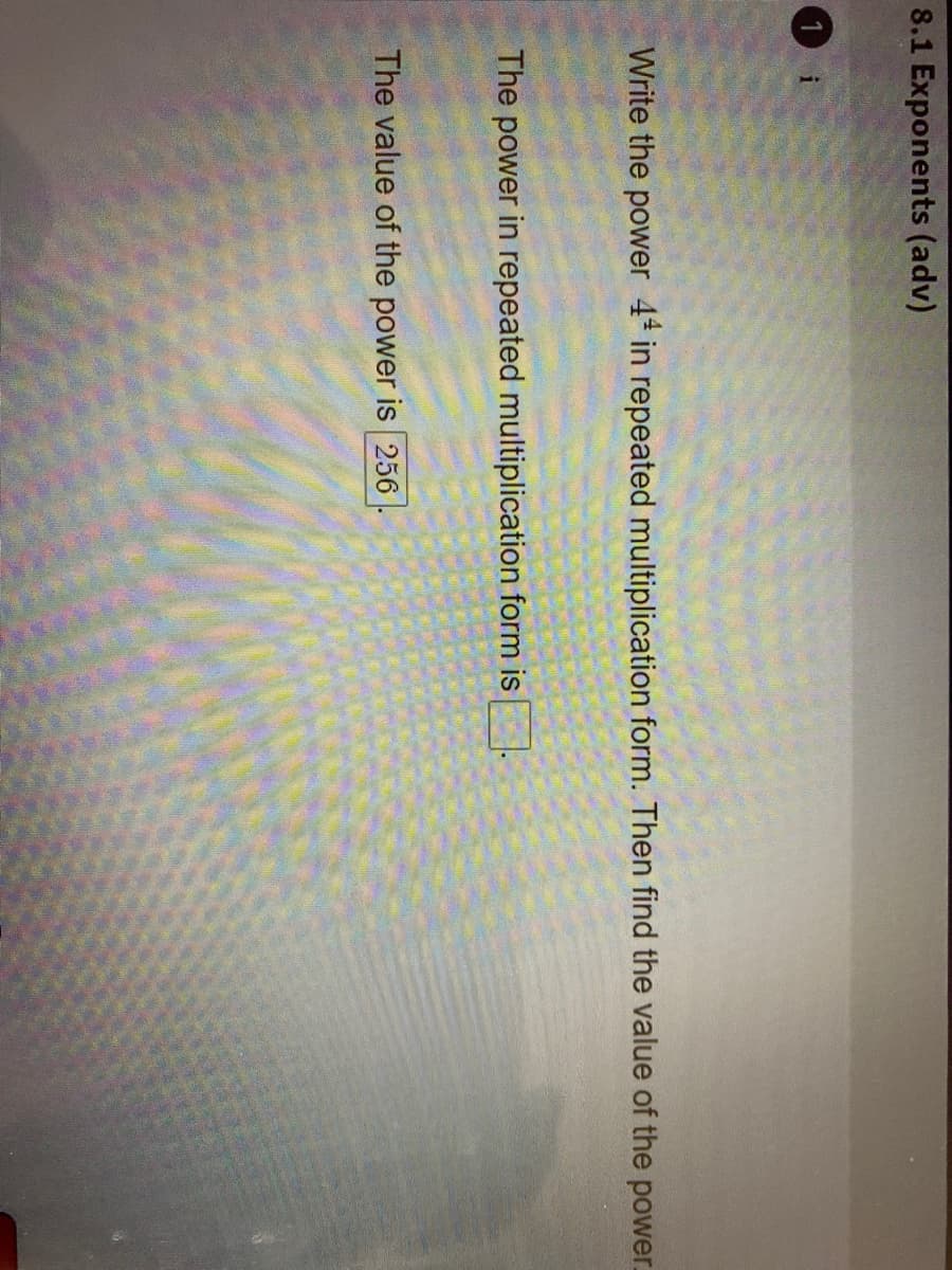 8.1 Exponents (adv)
1 i
Write the power 4* in repeated multiplication form. Then find the value of the power.
The power in repeated multiplication form is
The value of the power is 256
