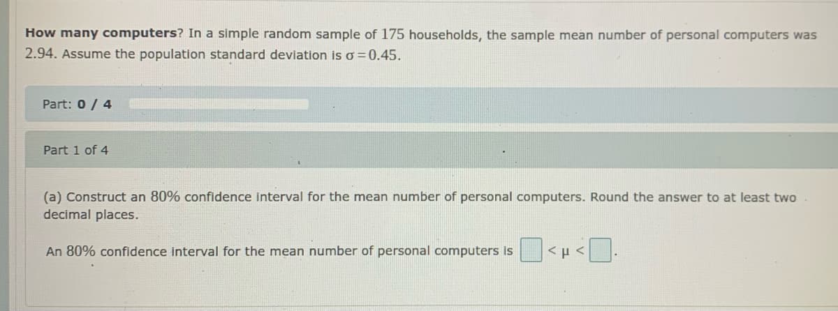 How many computers? In a simple random sample of 175 households, the sample mean number of personal computers was
2.94. Assume the population standard deviation is o =0.45.
Part: 0 / 4
Part 1 of 4
(a) Construct an 80% confidence interval for the mean number of personal computers. Round the answer to at least two
decimal places.
An 80% confidence interval for the mean number of personal computers is
<µ <.
