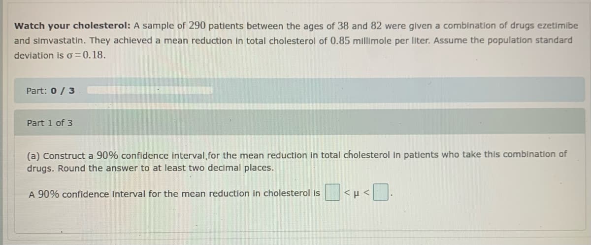 Watch your cholesterol: A sample of 290 patients between the ages of 38 and 82 were given a combination of drugs ezetimibe
and simvastatin. They achieved a mean reduction in total cholesterol of 0.85 millimole per liter. Assume the population standard
deviation is o = 0.18.
Part: 0/ 3
Part 1 of 3
(a) Construct a 90% confidence interval,for the mean reduction in total cholesterol in patients who take this combination of
drugs. Round the answer to at least two decimal places.
A 90% confidence interval for the mean reduction in cholesterol is
