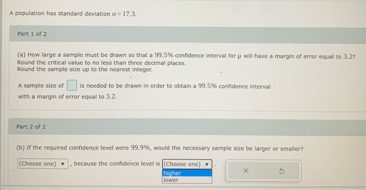 A population has standard deviation o = 17.3.
Part 1 of 2
(a) How large a sample must be drawn so that a 99.5% confidence interval for u will have a margin of error equal to 3.2?
Round the critical value to no less than three decimal places.
Round the sample size up to the nearest integer.
A sample size of
is needed to be drawn in order to obtain a 99.5% confidence Interval
with a margin of error equal to 3.2.
Part 2 of 2
(b) If the required confidence level were 99.9%, would the necessary sample size be larger or smaller?
(Choose one) ▼
because the confidence level is (Choose one) v
higher
lower
