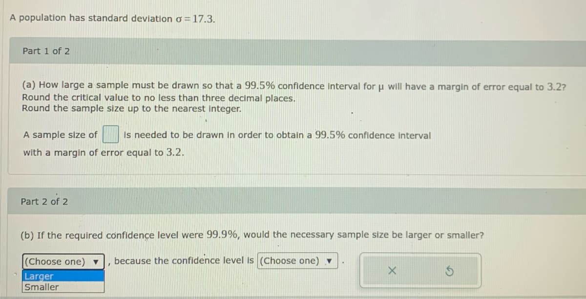 A population has standard deviation Ơ =17.3.
Part 1 of 2
(a) How large a sample must be drawn so that a 99.5% confidence interval for u will have a margin of error equal to 3.2?
Round the critical value to no less than three decimal places.
Round the sample size up to the nearest integer.
A sample size of
is needed to be drawn in order to obtain a 99.5% confidence interval
with a margin of error equal to 3.2.
Part 2 of 2
(b) If the required confidence level were 99.9%, would the necessary sample size be larger or smaller?
(Choose one)
because the confidence level is (Choose one) ▼
Larger
Smaller
