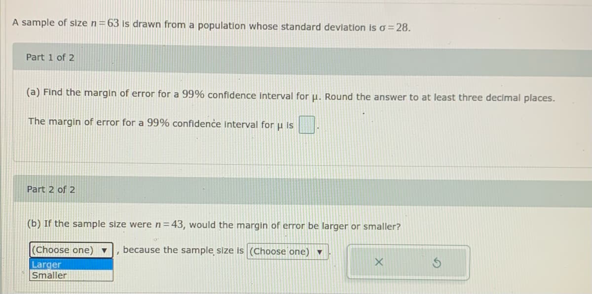 A sample of size n= 63 is drawn from a population whose standard deviation is o =28.
Part 1 of 2
(a) Find the margin of error for a 99% confidence interval for µ. Round the answer to at least three decimal places.
The margin of error for a 99% confidence interval for u is
Part 2 of 2
(b) If the sample size were n=43, would the margin of error be larger or smaller?
(Choose one) ▼
because the sample size is (Choose one) ▼
Larger
Smaller
