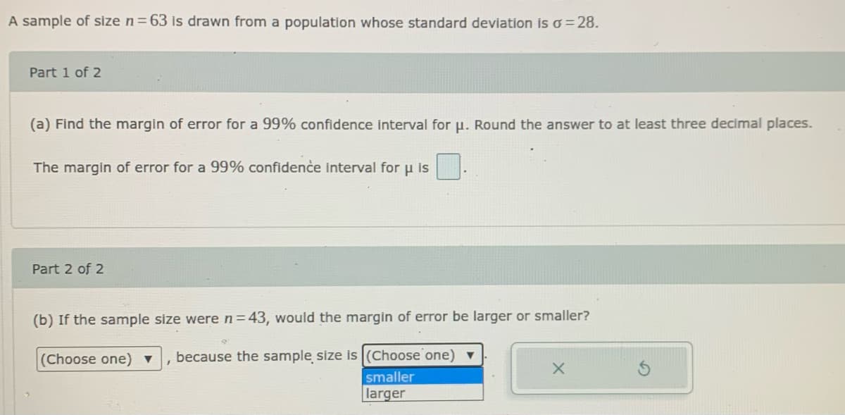 A sample of size n=63 is drawn from a population whose standard deviation is o= 28.
Part 1 of 2
(a) Find the margin of error for a 99% confidence interval for u. Round the answer to at least three decimal places.
The margin of error for a 99% confidenċe interval for u is
Part 2 of 2
(b) If the sample size were n=43, would the margin of error be larger or smaller?
(Choose one)▼
because the sample size is(Choose one) ▼
smaller
larger
