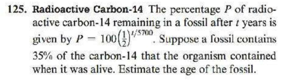 Radioactive Carbon-14 The percentage P of radio-
active carbon-14 remaining in a fossil after t years is
1/5700
given by P = 100()", Suppose a fossil contains
35% of the carbon-14 that the organism contained
when it was alive. Estimate the age of the fossil.
