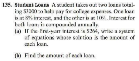 135. Student Loans A student takes out two loans total-
ing $3000 to help pay for college expenses. One loan
is at 8% interest, and the other is at 10%. Interest for
both loans is compounded annually.
(a) If the first-year interest is $264, write a system
of equations whose solution is the amount of
each loan.
(b) Find the anmount of each loan.

