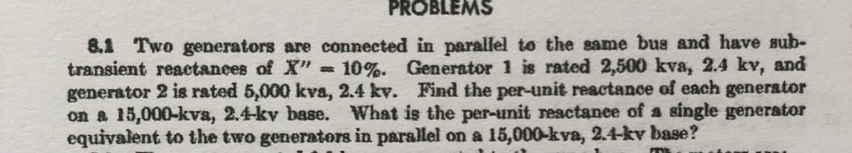 PROBLEMS
8.1 Two generators are connected in parallel to the same bus and have sub-
transient reactances of X" # 10%. Generator 1 is rated 2,500 kva, 2.4 kv, and
generator 2 is rated 5,000 kva, 2.4 kv. Find the per-unit reactance of each generator
on a 15,000-kva, 2.4-kv base. What is the per-unit reactance of a single generator
equivalent to the two generators in parallel on a 15,000-kva, 2.4-kv base?