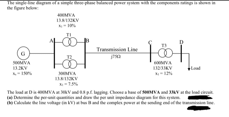 The single-line diagram of a simple three-phase balanced power system with the components ratings is shown in
the figure below:
G
500MVA
13.2KV
Xs = 150%
400MVA
13.8/132KV
X₁ = 10%
T1
T2
300MVA
13.8/132KV
X1 = 7.5%
Transmission Line
j75Ω
с
T3
600MVA
132/33KV
X₁ = 12%
D
f
Load
The load at D is 400MVA at 30kV and 0.8 p.f. lagging. Choose a base of 500MVA and 33kV at the load circuit.
(a) Determine the per-unit quantities and draw the per unit impedance diagram for this system.
(b) Calculate the line voltage (in kV) at bus B and the complex power at the sending end of the transmission line.
