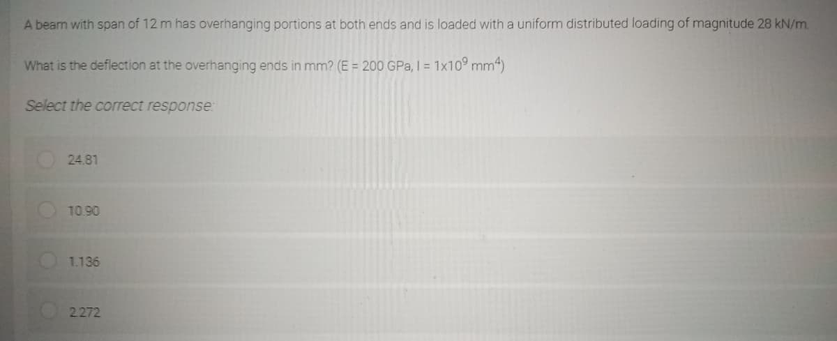 A beam with span of 12 m has overhanging portions at both ends and is loaded with a uniform distributed loading of magnitude 28 kN/m
What is the deflection at the overhanging ends in mm? (E = 200 GPa, I = 1x10⁹ mm²)
Select the correct response:
24.81
10.90
1.136
2.272