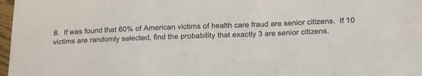 8. If was found that 60% of American victims of health care fraud are senior citizens. If 10
victims are randomly selected, find the probability that exactly 3 are senior citizens.
