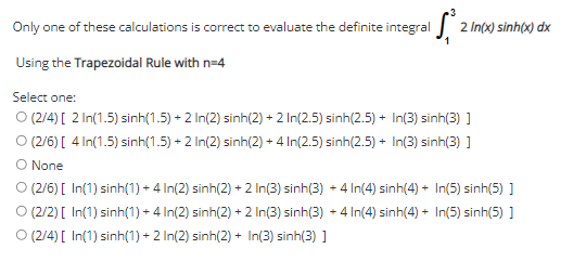 Only one of these calculations is correct to evaluate the definite integral
2 In(x) sinh(x) dx
Using the Trapezoidal Rule with n=4
Select one:
O (2/4) [ 2 In(1.5) sinh(1.5) + 2 In(2) sinh(2) + 2 In(2.5) sinh(2.5) + In(3) sinh(3) ]
O (2/6) [ 4 In(1.5) sinh(1.5) + 2 In(2) sinh(2) + 4 In(2.5) sinh(2.5) + In(3) sinh(3) ]
O None
O (2/6) [ In(1) sinh(1) + 4 In(2) sinh(2) + 2 In(3) sinh(3) + 4In(4) sinh(4) + In(5) sinh(5) ]
O (2/2) [ In(1) sinh(1) + 4 In(2) sinh(2) + 2 In(3) sinh(3) + 4 In(4) sinh(4) + In(5) sinh(5) ]
O (2/4) [ In(1) sinh(1) + 2 In(2) sinh(2) + In(3) sinh(3) ]
