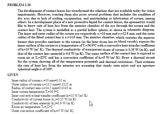 PROBLEM 2.36
The development of contact lenses has transformed the solutions that are available today for vision
impairments. However, wearing them also poses several problems that includes the condition of
dry eyes due to lack of cooling, oxygenation, and moisturizing or lubrication of cornea, among
others. In a development phase of a new protective liquid for contact lenses, the optometrist would
like to know rate of heat loss from the anterior chamber of the eye through the cornea and the
contact lens. The system is modelled as a partial hollow sphere, as shown in schematic diagram.
The inner and outer radius of the cornea are respectively r;=10 mm and r=12.5 mm, and the outer
radius of the fitted contact lens is ry=14.5 mm. The anterior chamber, which contains the aqueous
humor that provides nutrients to the cornea (as the later tissue has no blood vessel:), exposes the
inner surface of the cornea to a temperature of T=36.9°C with a convective heat transfer coefficient
of h=10 W/(m² K). The thermal conductivity of transparent tissue of cornea is 0.35 W/(m K), and
that of the contact lens material is 0.8 W/(m K). The outer surface of the contact lens is exposed to
room air at T,-22°C and has a convection coefficient of h=5 W/(m² K). Draw a thermal circuit
for the system showing all of the temperature potentials and thermal resistances. Then estimate
the rate of heat loss from the anterior eye assuming that steady state exists and eye aperture
spherical angle is of 100°.
GIVEN
Inner radius of comea r=10 mm=0.01 m
Outer radius of cornea n=12.5 mm=0.0125 m
Radius of contact lens r;=14.5 mm=0.0145 m
Inner comea temperature T-36.9°C
Inner convective heat transfer coefficient h=10 W/(m K)
Conductivity of cornea tissue (k.)=0.35 W/(m K)
Conductivity of lens material (k.)=0.8 W/(m K)
Room air temperature Te=22°C
Outer convection coefficient of h,=5 W/(m K)
