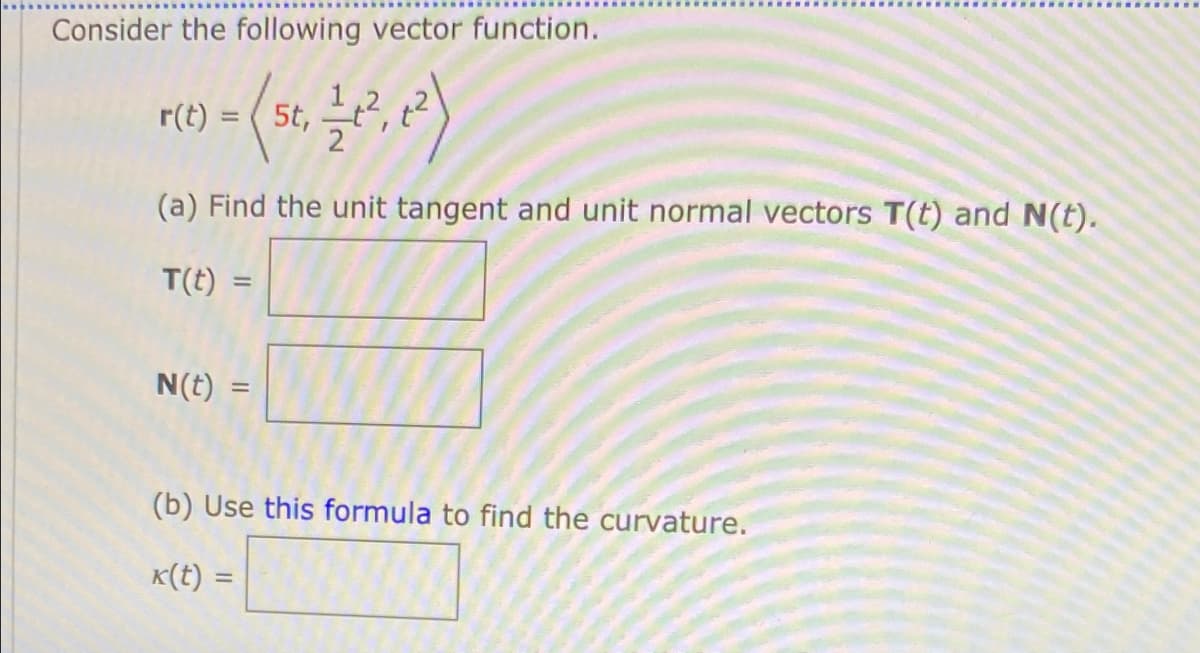 Consider the following vector function.
r(t) = ( 5t,
(a) Find the unit tangent and unit normal vectors T(t) and N(t).
T(t)
%3D
N(t) =
(b) Use this formula to find the curvature.
K(t) =
%3D
