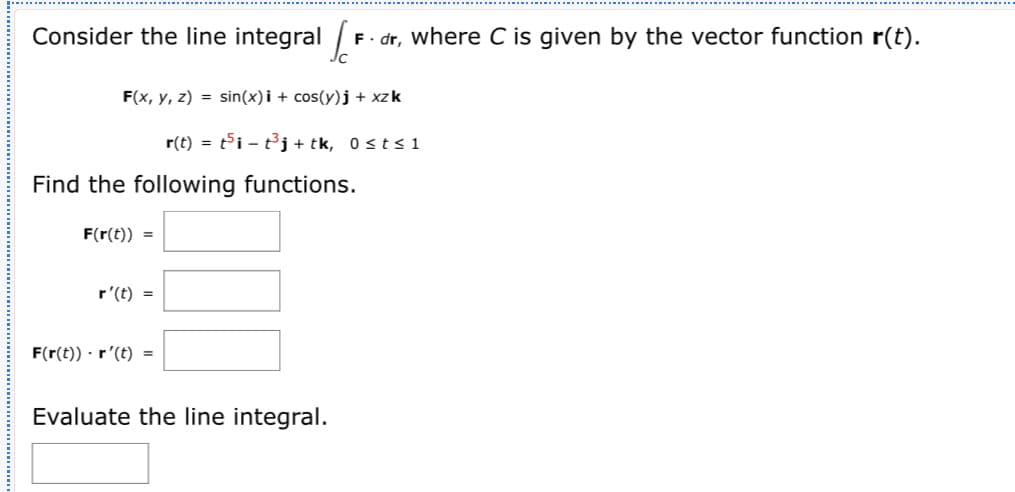 Consider the line integral /
F- dr, where C is given by the vector function r(t).
F(x, y, z) = sin(x)i + cos(y)j + xzk
r(t) = ti – t³j + tk, 0<t< 1
Find the following functions.
F(r(t)) =
r'(t) =
F(r(t)) · r'(t) =
Evaluate the line integral.
