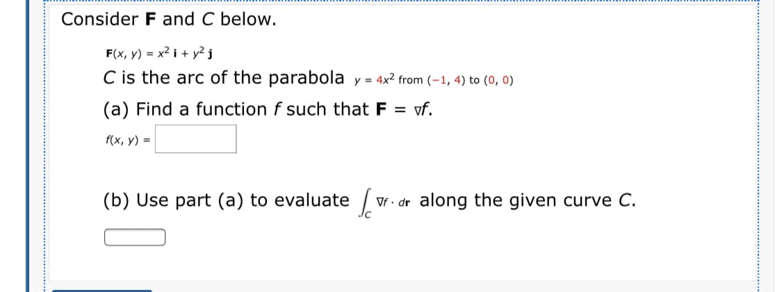 Consider F and C below.
F(x, y) = x² i + y² j
C is the arc of the parabola y = 4x² from (-1, 4) to (0, 0)
(a) Find a function f such that F = vf.
f(x, y) =
(b) Use part (a) to evaluate /
Vf - dr along the given curve C.

