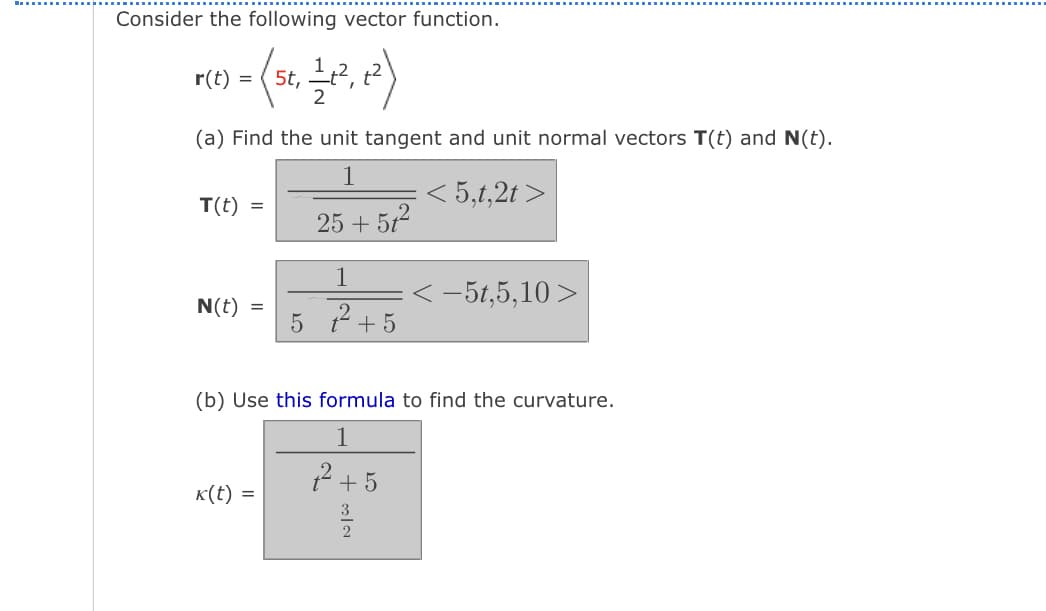 Consider the following vector function.
r(t)
5t,
(a) Find the unit tangent and unit normal vectors T(t) and N(t).
5,t,2t >
T(t) =
25 + 512
1
<-5t,5,10>
N(t) =
5 2 + 5
(b) Use this formula to find the curvature.
1
2 + 5
K(t) =
3
2

