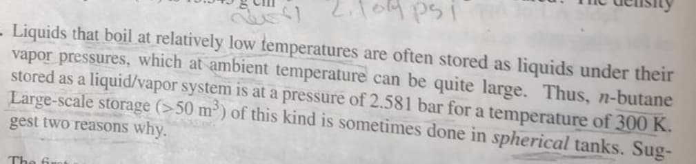 o Lilog psi
- Liquids that boil at relatively low temperatures are often stored as liquids under their
vapor pressures, which at ambient temperature can be quite large. Thus, n-butane
stored as a liquid/vapor system is at a pressure of 2.581 bar for a temperature of 300 K.
Large-scale storage (>50 m') of this kind is sometimes done in spherical tanks. Sug-
gest two reasons why.
