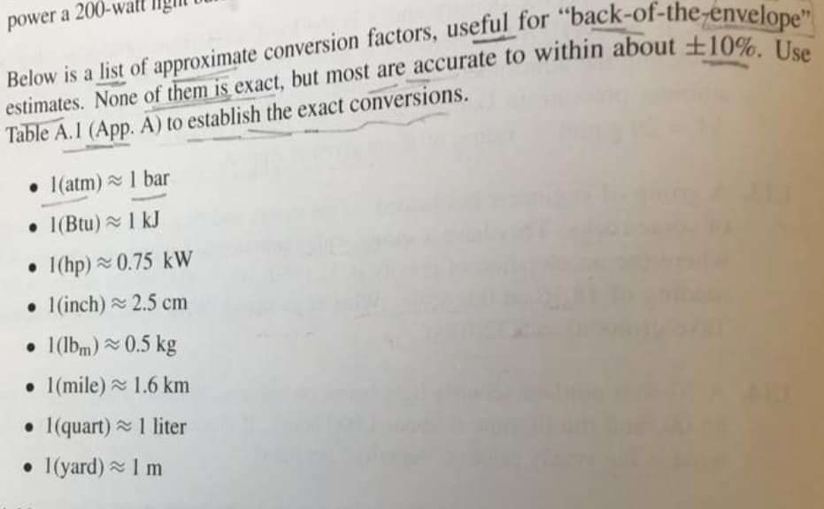 power a
Below is a list of approximate conversion factors, useful for "back
estimates. None of them is exact, but most are accurate to within about ±10%. Use
envelope"
Table A.1 (App. A) to establish the exact conversions.
• 1(atm) 1 bar
• 1(Btu) 1 kJ
• I(hp) 0.75 kW
• 1(inch) 2.5 cm
• 1(lbm) 0.5 kg
• I(mile) 1.6 km
• 1(quart) 1 liter
• I(yard) 1 m
