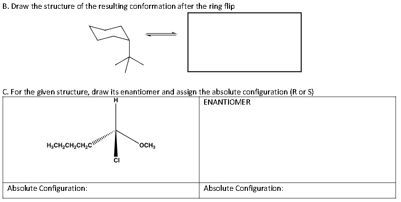 B. Draw the structure of the resulting conformation after the ring flip
C. For the given structure, draw its enantiomer and assign the absolute configuration (R or S)
H
ENANTIOMER
H₂CH₂CH₂CH₂C
Absolute Configuration:
CI
OCH3
Absolute Configuration: