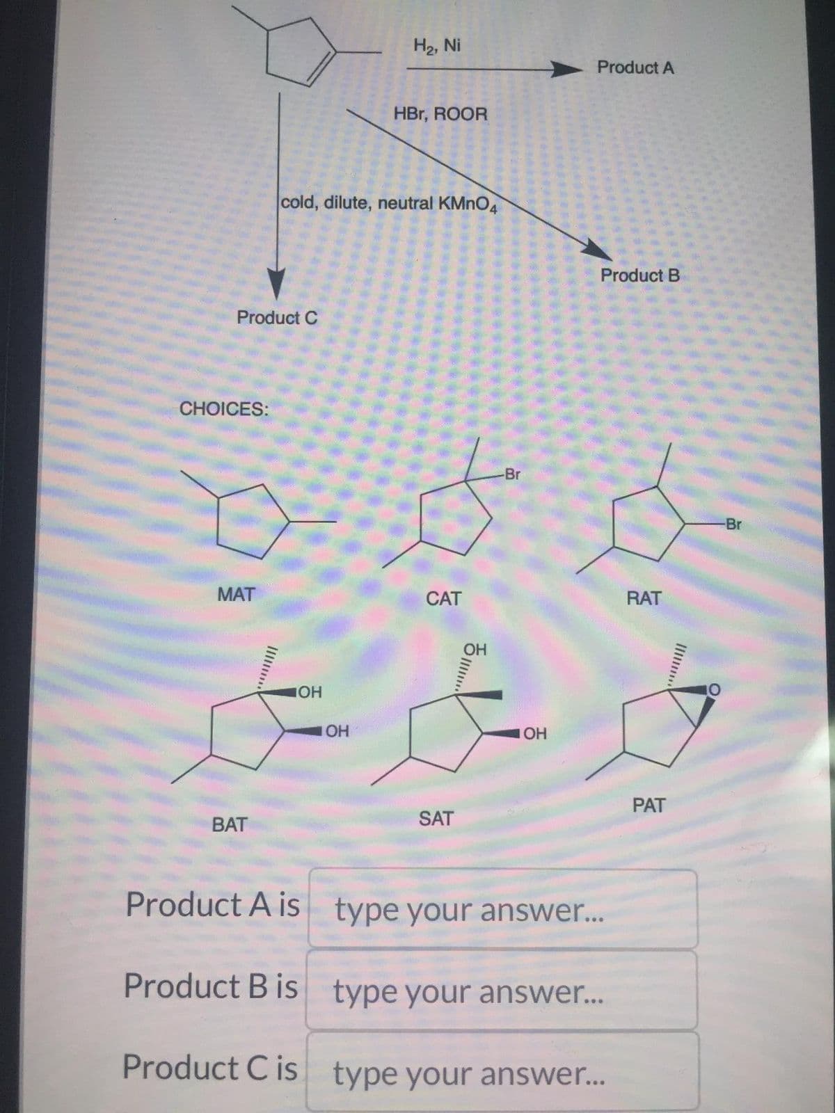Product C
CHOICES:
MAT
BAT
cold, dilute, neutral KMnO4
IOH
H₂, Ni
Product A is
Product B is
Product C is
HBr, ROOR
-Br
ood
IOH
**
CAT
SAT
ㅎ.....!
Product A
IOH
Product B
type your answer...
type your answer...
type your answer...
RAT
PAT
-Br