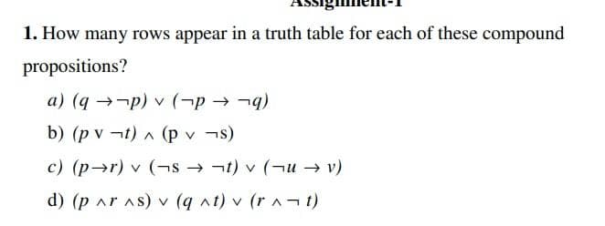 1. How many rows appear in a truth table for each of these compound
propositions?
a) (q →-p) v (¬p → -)
b) (p v ¬t) ^ (p v ¬s)
c) (p→r) v (¬s → ¬t) v (¬u → v)
d) (p ar As) v (q nt) v (r ¬t)
