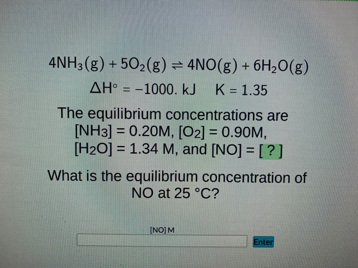4NH3(g) +50₂(g) = 4NO(g) + 6H₂O(g)
AH = -1000. kJ K = 1.35
The equilibrium concentrations are
[NH3] = 0.20M, [02] = 0.90M,
[H2O] = 1.34 M, and [NO] = [?]
What is the equilibrium concentration of
NO at 25 °C?
[NO] M
Enter
