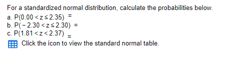 For a standardized normal distribution, calculate the probabilities below.
a. P(0.00 <zs2.35) =
b. P(- 2.30 <zs2.30) =
c. P(1.81 <z<2.37) =
Click the icon to view the standard normal table.
