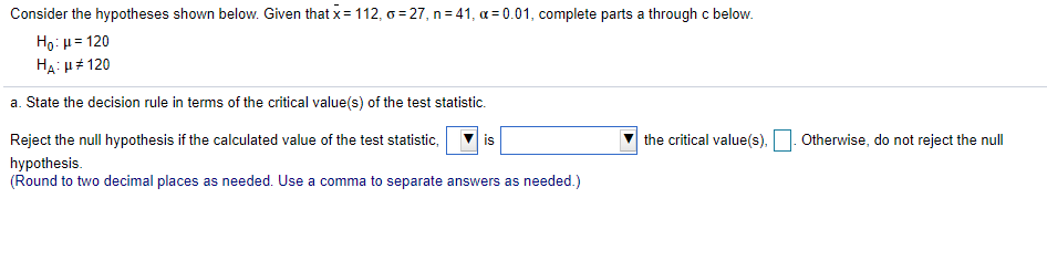Consider the hypotheses shown below. Given that x= 112, o = 27, n= 41, a = 0.01, complete parts a through c below.
Ho: u = 120
HẠ: u 120
a. State the decision rule in terms of the critical value(s) of the test statistic.
Reject the null hypothesis if the calculated value of the test statistic,
is
the critical value(s),
Otherwise, do not reject the null
hypothesis.
(Round to two decimal places as needed. Use a comma to separate answers as needed.)
