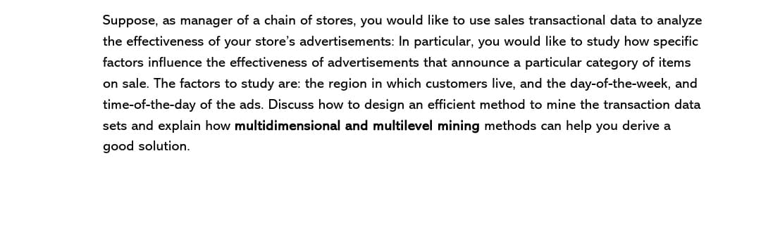 Suppose, as manager of a chain of stores, you would like to use sales transactional data to analyze
the effectiveness of your store's advertisements: In particular, you would like to study how specific
factors influence the effectiveness of advertisements that announce a particular category of items
on sale. The factors to study are: the region in which customers live, and the day-of-the-week, and
time-of-the-day of the ads. Discuss how to design an efficient method to mine the transaction data
sets and explain how multidimensional and multilevel mining methods can help you derive a
good solution.