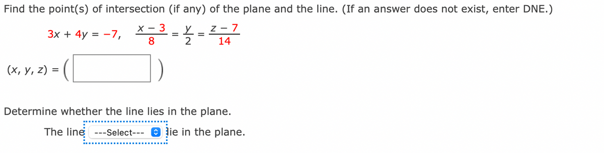 Find the point(s) of intersection (if any) of the plane and the line. (If an answer does not exist, enter DNE.)
х — 3
z - 7
Зх + 4y %3D —7,
8.
2
14
(х, у, 2) %3
Determine whether the line lies in the plane.
The line ---Select--- O lie in the plane.
