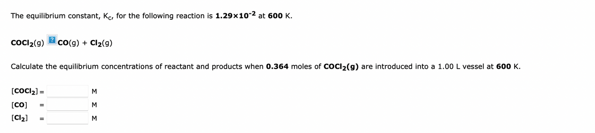 The equilibrium constant, Kc, for the following reaction is 1.29x10-2 at 600 K.
COCI2(g)
Co(g) + Cl2(g)
Calculate the equilibrium concentrations of reactant and products when 0.364 moles of COCI2(g) are introduced into a 1.00 L vessel at 600 K.
[COCI2] =
[CO]
M
%3D
[Cl2]
M
%D
ΣΣΣ
