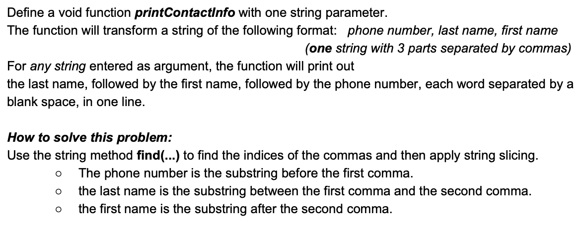 Define a void function printContactInfo with one string parameter.
The function will transform a string of the following format: phone number, last name, first name
(one string with 3 parts separated by commas)
For any string entered as argument, the function will print out
the last name, followed by the first name, followed by the phone number, each word separated by a
blank space, in one line.
How to solve this problem:
Use the string method find(...) to find the indices of the commas and then apply string slicing.
The phone number is the substring before the first comma.
the last name is the substring between the first comma and the second comma.
the first name is the substring after the second comma.
