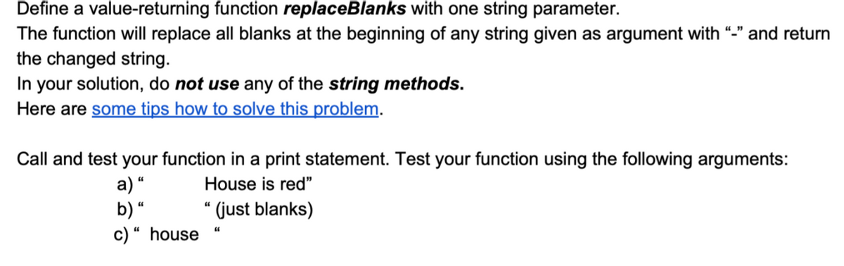 Define a value-returning function replaceBlanks with one string parameter.
The function will replace all blanks at the beginning of any string given as argument with “-" and return
the changed string.
In your solution, do not use any of the string methods.
Here are some tips how to solve this problem.
Call and test your function in a print statement. Test your function using the following arguments:
House is red"
a) “
b) “
c) “ house
“ (just blanks)
