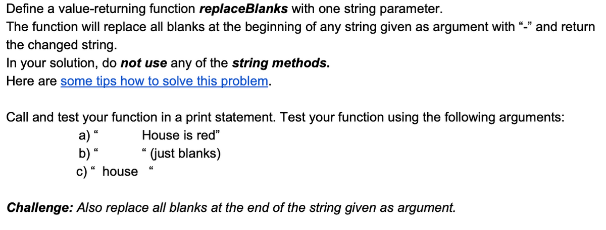 Define a value-returning function replaceBlanks with one string parameter.
The function will replace all blanks at the beginning of any string given as argument with "_" and return
the changed string.
In your solution, do not use any of the string methods.
Here are some tips how to solve this problem.
Call and test your function in a print statement. Test your function using the following arguments:
a) “
b) “
c)“ house
House is red"
(just blanks)
Challenge: Also replace all blanks at the end of the string given as argument.
