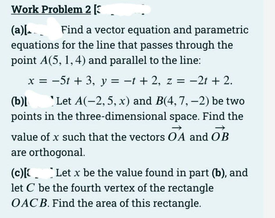 Work Problem 2 [3
(a)[.. Find a vector equation and parametric
equations for the line that passes through the
point A(5, 1, 4) and parallel to the line:
x = -5t + 3, y = -t + 2, z = -2t + 2.
(b)l
Let A(-2, 5, x) and B(4, 7, -2) be two
points in the three-dimensional space. Find the
value of x such that the vectors OA and OB
are orthogonal.
(c)[Let x be the value found in part (b), and
let C be the fourth vertex of the rectangle
OACB. Find the area of this rectangle.