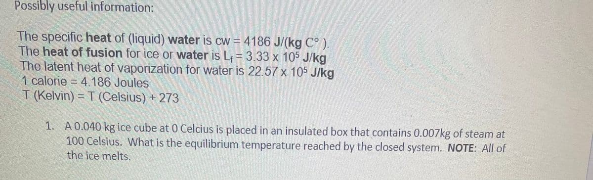 Possibly useful information:
The specific heat of (liquid) water is cw = 4186 J/(kg C° ).
The heat of fusion for ice or water is L = 3.33 x 105 J/kg
The latent heat of vaporization for water is 22.57 x 105 J/kg
1 calorie = 4.186 Joules
T (Kelvin) = T (Celsius) + 273
1. A0.040 kg ice cube at 0 Celcius is placed in an insulated box that contains 0.007kg of steam at
100 Celsius. What is the equilibrium temperature reached by the closed system. NOTE: All of
the ice melts.
