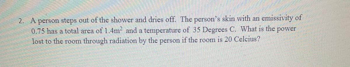 2. A person steps out of the shower and dries off. The person's skin with an emissivity of
0.75 has a total area of 1.4m2 and a temperature of 35 Degrees C. What is the power
lost to the room through radiation by the person if the room is 20 Celcius?
