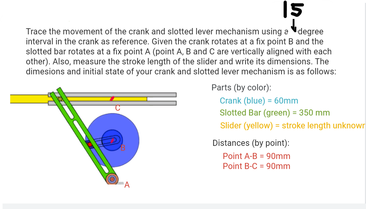 15
Trace the movement of the crank and slotted lever mechanism using a Vdegree
interval in the crank as reference. Given the crank rotates at a fix point B and the
slotted bar rotates at a fix point A (point A, B and C are vertically aligned with each
other). Also, measure the stroke length of the slider and write its dimensions. The
dimesions and initial state of your crank and slotted lever mechanism is as follows:
Parts (by color):
Crank (blue) = 60mm
Slotted Bar (green) = 350 mm
Slider (yellow) = stroke length unknown
Distances (by point):
Point A-B = 90mm
Point B-C = 90mm
A
