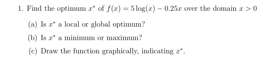 1. Find the optimum x* of f(x) = 5 log(x) - 0.25x over the domain x > 0
(a) Is x* a local or global optimum?
(b) Is x* a minimum or maximum?
(c) Draw the function graphically, indicating x*.