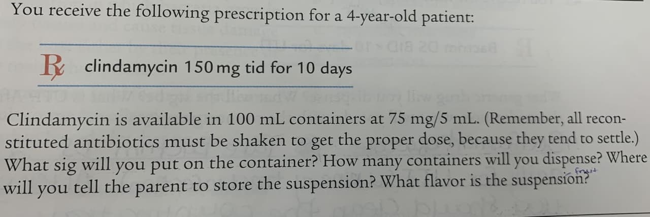 You receive the following prescription for a 4-year-old patient:
Gia 20 ms
R clindamycin 150 mg tid for 10 days
Clindamycin is available in 100 mL containers at 75 mg/5 mL. (Remember, all recon-
stituted antibiotics must be shaken to get the proper dose, because they tend to settle.)
What sig will you put on the container? How many containers will you dispense? Where
will you tell the parent to store the suspension? What flavor is the suspension?
