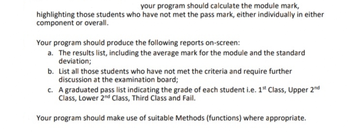 your program should calculate the module mark,
highlighting those students who have not met the pass mark, either individually in either
component or overall.
Your program should produce the following reports on-screen:
a. The results list, including the average mark for the module and the standard
deviation;
b. List all those students who have not met the criteria and require further
discussion at the examination board;
c. Agraduated pass list indicating the grade of each student i.e. 1* Class, Upper 2nd
Class, Lower 2nd Class, Third Class and Fail.
Your program should make use of suitable Methods (functions) where appropriate.
