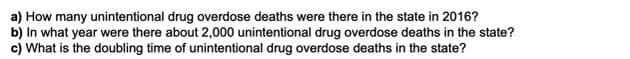 a) How many unintentional drug overdose deaths were there in the state in 2016?
b) In what year were there about 2,000 unintentional drug overdose deaths in the state?
c) What is the doubling time of unintentional drug overdose deaths in the state?
