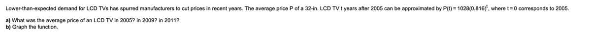 Lower-than-expected demand for LCD TVs has spurred manufacturers to cut prices in recent years. The average price P of a 32-in. LCD TV t years after 2005 can be approximated by P(t) = 1028(0.816)', where t=0 corresponds to 2005.
a) What was the average price of an LCD TV in 2005? in 2009? in 2011?
b) Graph the function.
